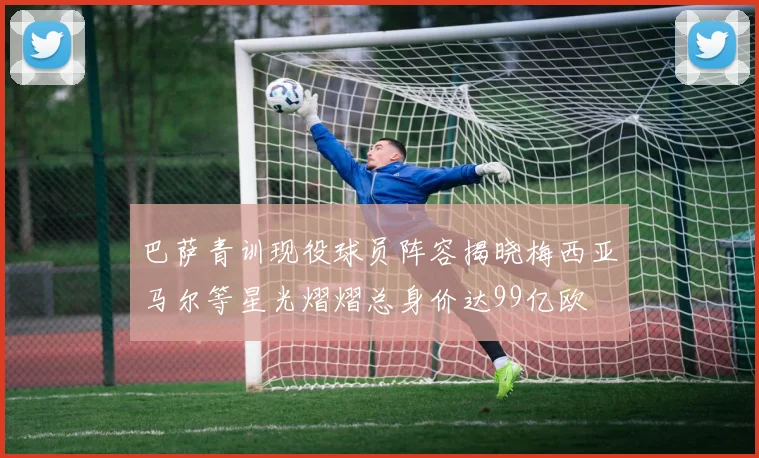 巴萨青训现役球员阵容揭晓梅西亚马尔等星光熠熠总身价达99亿欧