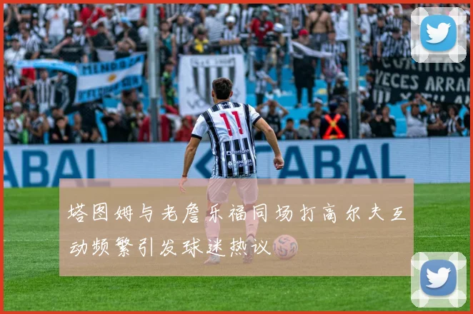 塔图姆与老詹乐福同场打高尔夫互动频繁引发球迷热议