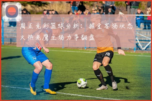 周五竞彩篮球分析：掘金客场状态火热老鹰主场力争翻盘