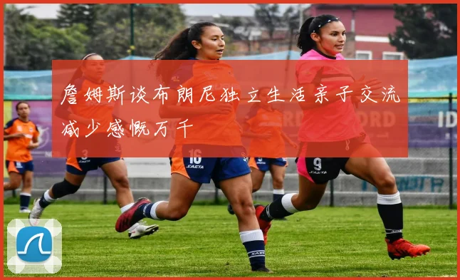 詹姆斯谈布朗尼独立生活亲子交流减少感慨万千