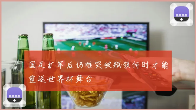 国足扩军后仍难突破瓶颈何时才能重返世界杯舞台