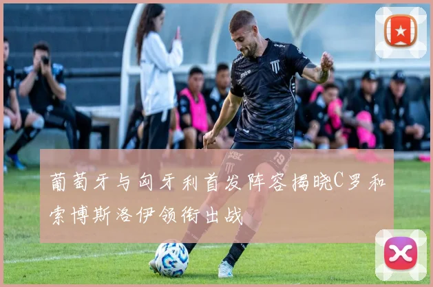 葡萄牙与匈牙利首发阵容揭晓C罗和索博斯洛伊领衔出战