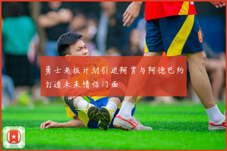 勇士老板计划引进阿贾与阿德巴约打造未来情侣门面