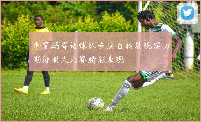 李霄鹏寄语球队专注自我展现实力期待明天比赛精彩表现