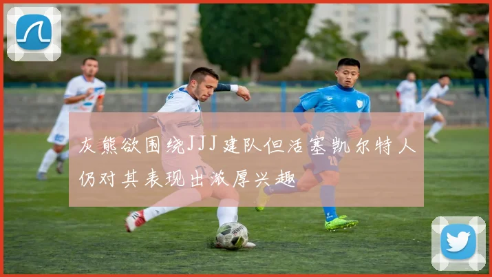 灰熊欲围绕JJJ建队但活塞凯尔特人仍对其表现出浓厚兴趣