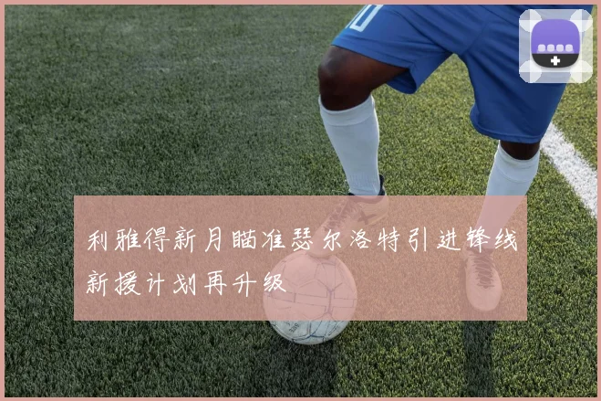 利雅得新月瞄准瑟尔洛特引进锋线新援计划再升级