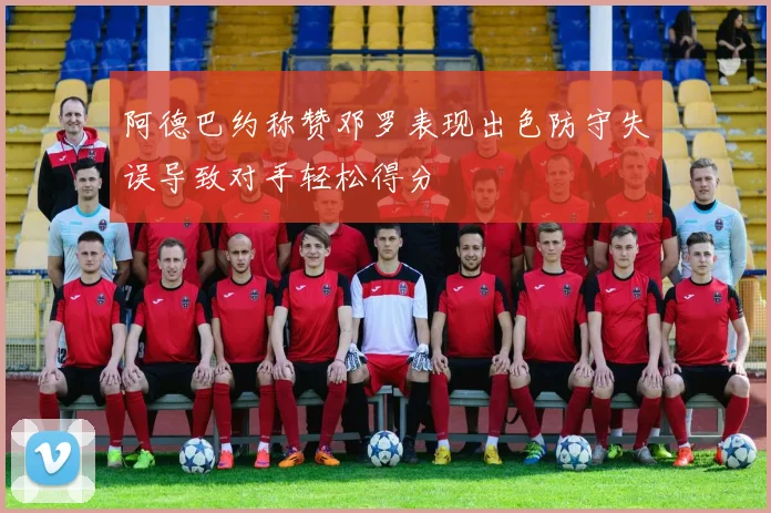 阿德巴约称赞邓罗表现出色防守失误导致对手轻松得分