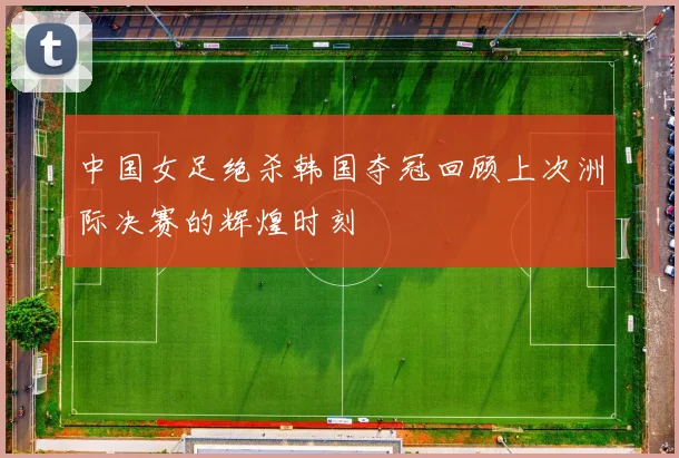 中国女足绝杀韩国夺冠回顾上次洲际决赛的辉煌时刻