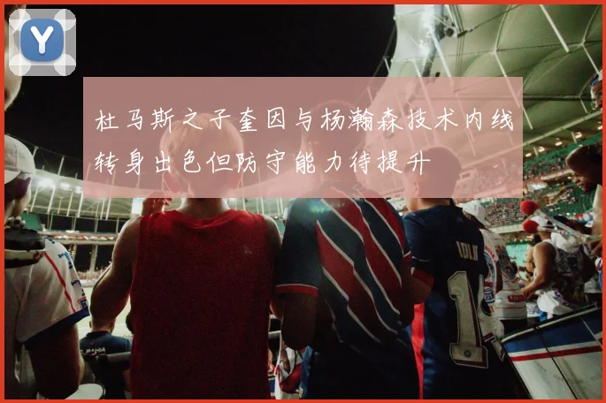 杜马斯之子奎因与杨瀚森技术内线转身出色但防守能力待提升