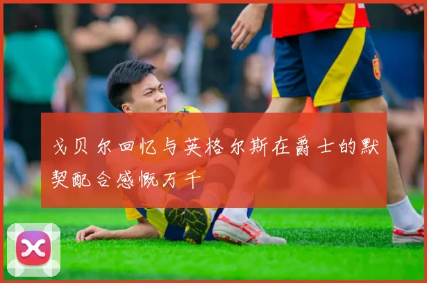 戈贝尔回忆与英格尔斯在爵士的默契配合感慨万千