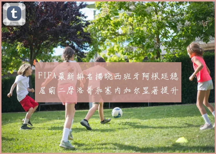 FIFA最新排名揭晓西班牙阿根廷稳居前二摩洛哥和塞内加尔显著提升
