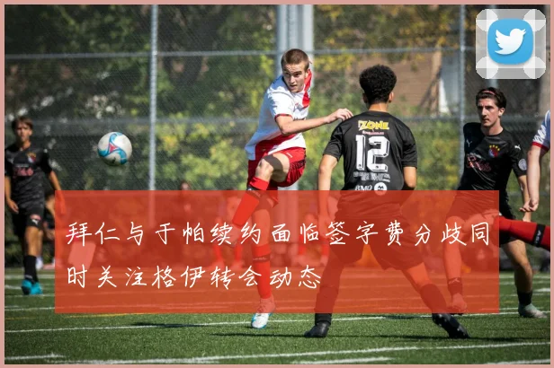 拜仁与于帕续约面临签字费分歧同时关注格伊转会动态