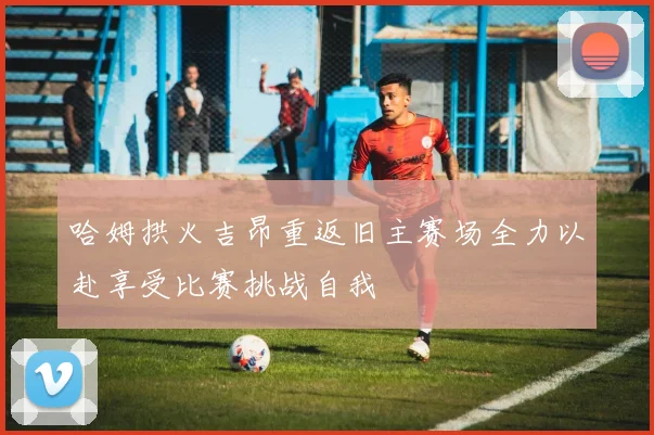 哈姆拱火吉昂重返旧主赛场全力以赴享受比赛挑战自我
